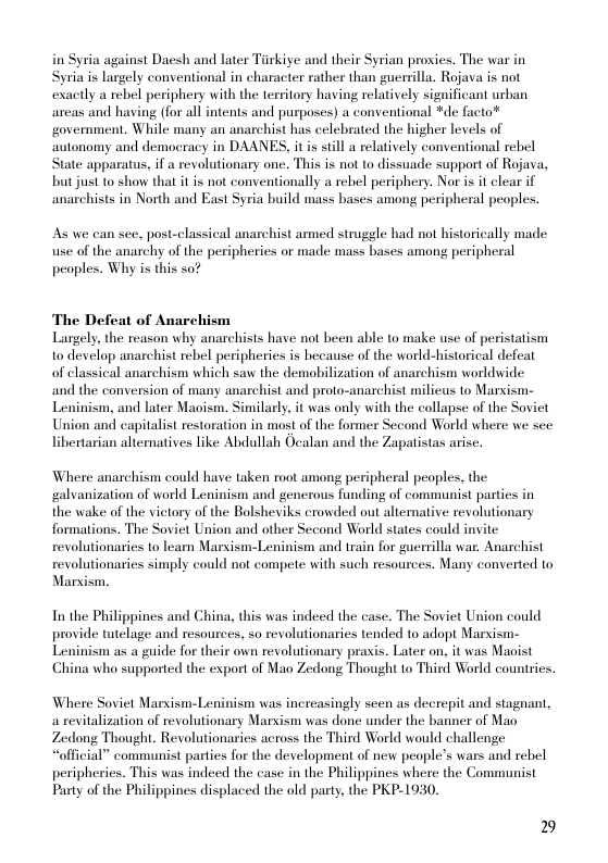 via against Dacsh and later Tiirkiye and their Syrian proxies. The war in yria is largely conventional in character rather than guerrilla. Rojava is not exactly a rebel periphery with the territory having relatively significant urban areas and having (for all intents and purposes) a conventional *de facto* ‘government. While many an anarchist has celebrated the higher levels of autonomy and democracy in DAANES, it is still a relatively conventional rebel State apparatus, if a revolutionary one. This is not to dissuade support of Rojava, but just to show that it is not conventionally a rebel periphery. Nor is it clear if anarchists in North and East Syria build mass bases among peripheral peoples.  As we can see, post-classical anarchist armed struggle had not historically made use of the anarchy of the peripheries or made mass bases among peripheral peoples. Why is this so?  The Defeat of Anarchism  Largely, the reason why anarchists have not been able to make use of peristatism to develop anarchist rebel peripheries is because of the world-historical defeat of classical anarchism which saw the demobilization of anarchism worldwide and the conversion of many anarchist and proto-anarchist milieus to Marsism- Leninism, and later Maoism. Similarly. it was only with the collapse of the Soviet Union and capitalist restoration in most of the former Second World where we see libertarian alternatives like Abdullah Ocalan and the Zapatistas arise.  Where anarchism could have taken root among peripheral peoples, the galvanization of world Leninism and generous funding of communist parties in the wake of the vietory of the Bolsheviks crowded out altemative revolutionary formations. The Soviet Union and other Second World states could invite revolutionaries to learn Marxism-Leninism and train for guemilla war. Anarchist revolutionaries simply could not compete with such resources. Many converted to Marxism.  In the Philippines and China, this was indeed the case. The Soviet Union could provide tutelage and resources, so revolutionaries tended to adopt Marsism- Leninism as a guide for their own revolutionary praxis. Later on, it was Maoist China who supported the export of Mao Zedong Thought to Third World countries.  Where Soviet Marxism-Leninism was increasingly seen as decrepit and stagnant, arevitalization of revolutionary Marxism was done under the banner of Mao, Zedong Thought. Revolutionaries across the Third World would challenge “official” communist partes for the development of new people’s wars and rebel peripherics. This was indeed the case in the Philippines where the Communist Party of the Philippines displaced the old party, the PKP-1930.  29 